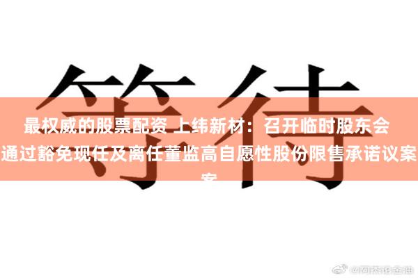 最权威的股票配资 上纬新材：召开临时股东会 通过豁免现任及离任董监高自愿性股份限售承诺议案