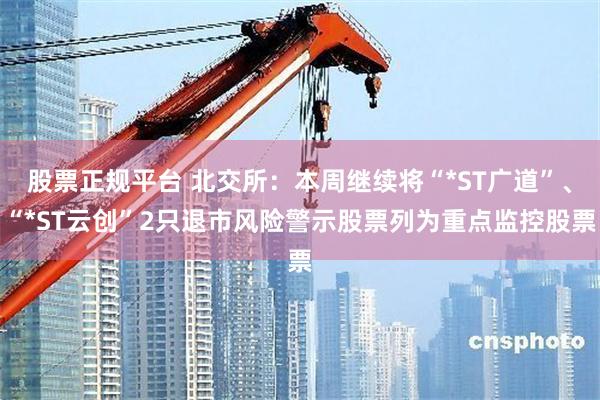 股票正规平台 北交所：本周继续将“*ST广道”、“*ST云创”2只退市风险警示股票列为重点监控股票