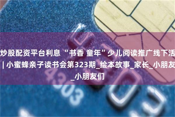炒股配资平台利息 “书香 童年”少儿阅读推广线下活动 | 小蜜蜂亲子读书会第323期_绘本故事_家长_小朋友们